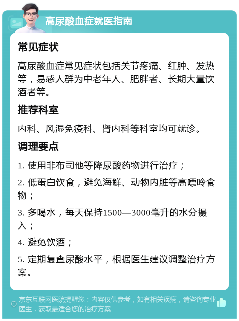 高尿酸血症就医指南 常见症状 高尿酸血症常见症状包括关节疼痛、红肿、发热等，易感人群为中老年人、肥胖者、长期大量饮酒者等。 推荐科室 内科、风湿免疫科、肾内科等科室均可就诊。 调理要点 1. 使用非布司他等降尿酸药物进行治疗； 2. 低蛋白饮食，避免海鲜、动物内脏等高嘌呤食物； 3. 多喝水，每天保持1500—3000毫升的水分摄入； 4. 避免饮酒； 5. 定期复查尿酸水平，根据医生建议调整治疗方案。