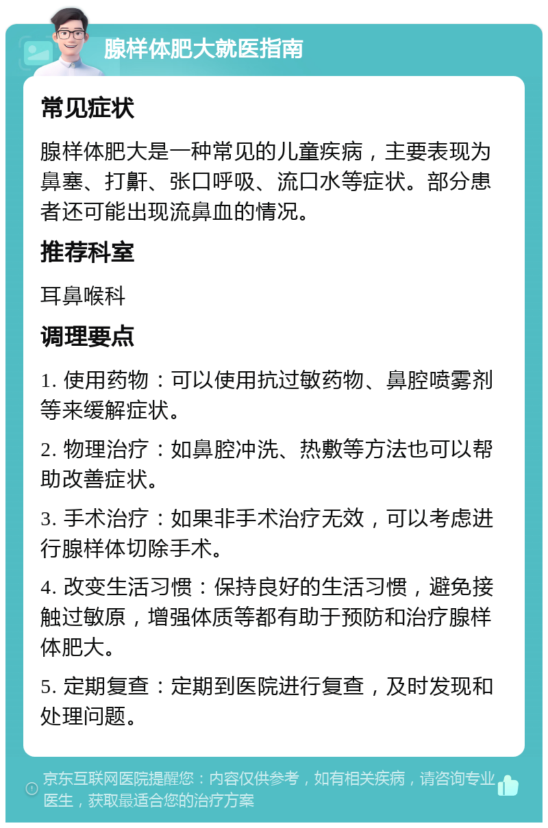 腺样体肥大就医指南 常见症状 腺样体肥大是一种常见的儿童疾病，主要表现为鼻塞、打鼾、张口呼吸、流口水等症状。部分患者还可能出现流鼻血的情况。 推荐科室 耳鼻喉科 调理要点 1. 使用药物：可以使用抗过敏药物、鼻腔喷雾剂等来缓解症状。 2. 物理治疗：如鼻腔冲洗、热敷等方法也可以帮助改善症状。 3. 手术治疗：如果非手术治疗无效，可以考虑进行腺样体切除手术。 4. 改变生活习惯：保持良好的生活习惯，避免接触过敏原，增强体质等都有助于预防和治疗腺样体肥大。 5. 定期复查：定期到医院进行复查，及时发现和处理问题。