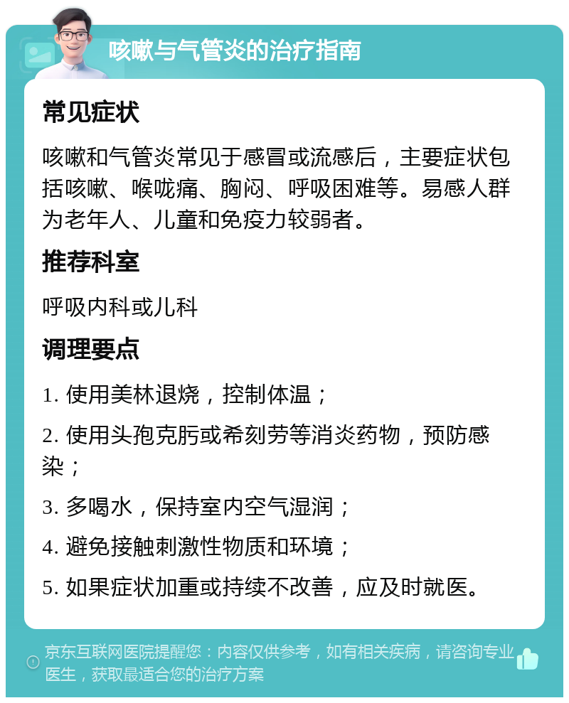 咳嗽与气管炎的治疗指南 常见症状 咳嗽和气管炎常见于感冒或流感后，主要症状包括咳嗽、喉咙痛、胸闷、呼吸困难等。易感人群为老年人、儿童和免疫力较弱者。 推荐科室 呼吸内科或儿科 调理要点 1. 使用美林退烧，控制体温； 2. 使用头孢克肟或希刻劳等消炎药物，预防感染； 3. 多喝水，保持室内空气湿润； 4. 避免接触刺激性物质和环境； 5. 如果症状加重或持续不改善，应及时就医。