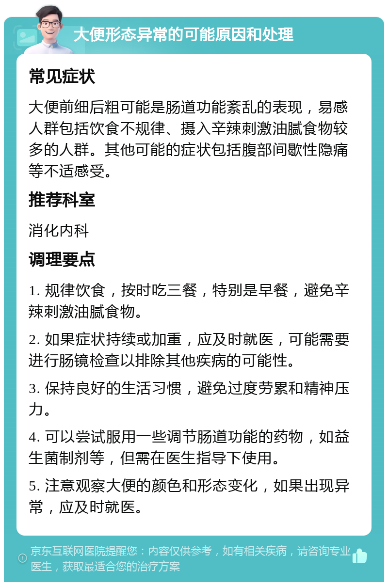 大便形态异常的可能原因和处理 常见症状 大便前细后粗可能是肠道功能紊乱的表现，易感人群包括饮食不规律、摄入辛辣刺激油腻食物较多的人群。其他可能的症状包括腹部间歇性隐痛等不适感受。 推荐科室 消化内科 调理要点 1. 规律饮食，按时吃三餐，特别是早餐，避免辛辣刺激油腻食物。 2. 如果症状持续或加重，应及时就医，可能需要进行肠镜检查以排除其他疾病的可能性。 3. 保持良好的生活习惯，避免过度劳累和精神压力。 4. 可以尝试服用一些调节肠道功能的药物，如益生菌制剂等，但需在医生指导下使用。 5. 注意观察大便的颜色和形态变化，如果出现异常，应及时就医。