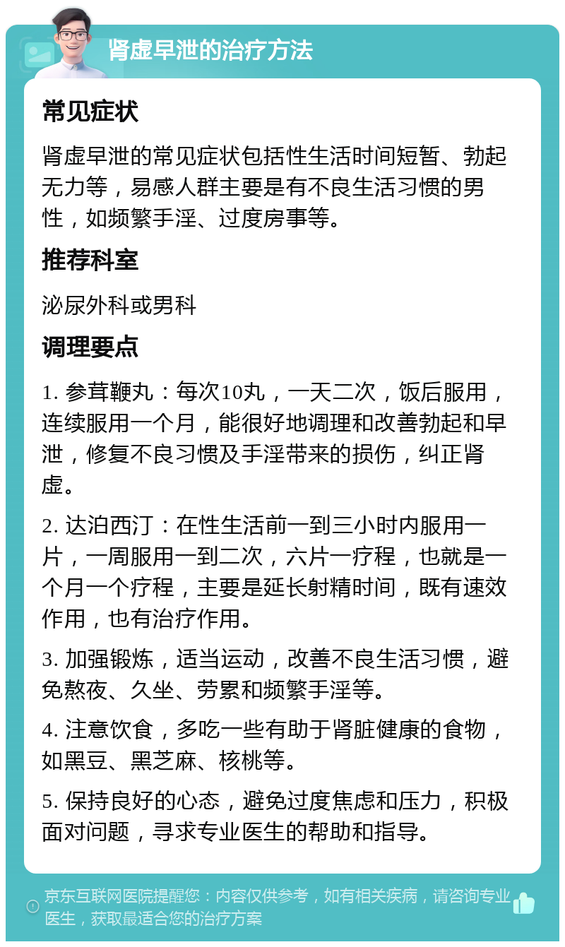 肾虚早泄的治疗方法 常见症状 肾虚早泄的常见症状包括性生活时间短暂、勃起无力等，易感人群主要是有不良生活习惯的男性，如频繁手淫、过度房事等。 推荐科室 泌尿外科或男科 调理要点 1. 参茸鞭丸：每次10丸，一天二次，饭后服用，连续服用一个月，能很好地调理和改善勃起和早泄，修复不良习惯及手淫带来的损伤，纠正肾虚。 2. 达泊西汀：在性生活前一到三小时内服用一片，一周服用一到二次，六片一疗程，也就是一个月一个疗程，主要是延长射精时间，既有速效作用，也有治疗作用。 3. 加强锻炼，适当运动，改善不良生活习惯，避免熬夜、久坐、劳累和频繁手淫等。 4. 注意饮食，多吃一些有助于肾脏健康的食物，如黑豆、黑芝麻、核桃等。 5. 保持良好的心态，避免过度焦虑和压力，积极面对问题，寻求专业医生的帮助和指导。