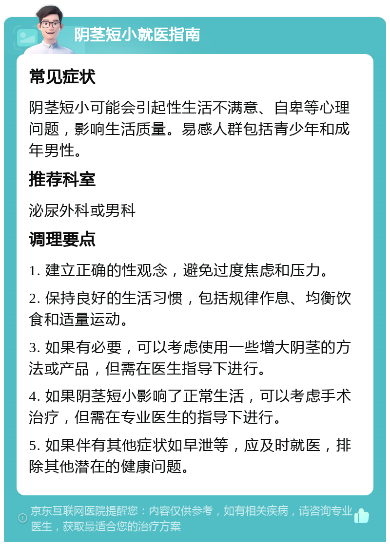 阴茎短小就医指南 常见症状 阴茎短小可能会引起性生活不满意、自卑等心理问题，影响生活质量。易感人群包括青少年和成年男性。 推荐科室 泌尿外科或男科 调理要点 1. 建立正确的性观念，避免过度焦虑和压力。 2. 保持良好的生活习惯，包括规律作息、均衡饮食和适量运动。 3. 如果有必要，可以考虑使用一些增大阴茎的方法或产品，但需在医生指导下进行。 4. 如果阴茎短小影响了正常生活，可以考虑手术治疗，但需在专业医生的指导下进行。 5. 如果伴有其他症状如早泄等，应及时就医，排除其他潜在的健康问题。