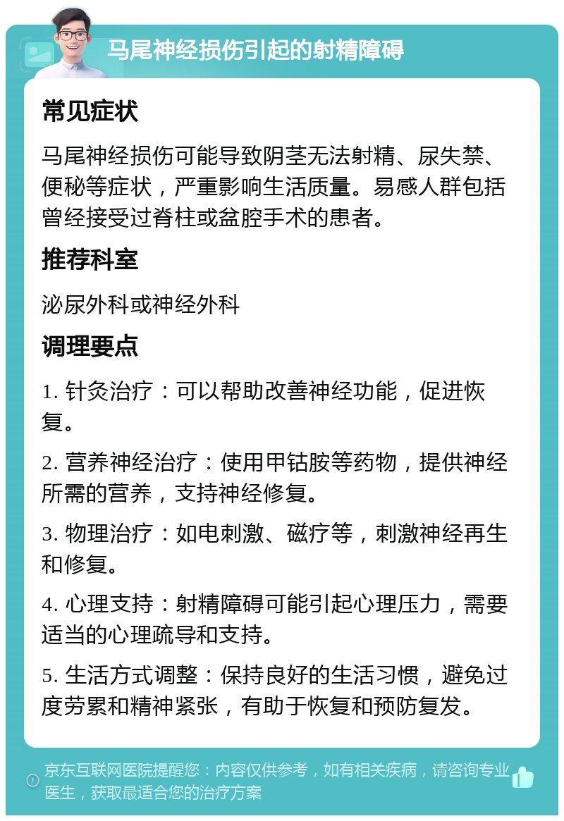 马尾神经损伤引起的射精障碍 常见症状 马尾神经损伤可能导致阴茎无法射精、尿失禁、便秘等症状，严重影响生活质量。易感人群包括曾经接受过脊柱或盆腔手术的患者。 推荐科室 泌尿外科或神经外科 调理要点 1. 针灸治疗：可以帮助改善神经功能，促进恢复。 2. 营养神经治疗：使用甲钴胺等药物，提供神经所需的营养，支持神经修复。 3. 物理治疗：如电刺激、磁疗等，刺激神经再生和修复。 4. 心理支持：射精障碍可能引起心理压力，需要适当的心理疏导和支持。 5. 生活方式调整：保持良好的生活习惯，避免过度劳累和精神紧张，有助于恢复和预防复发。