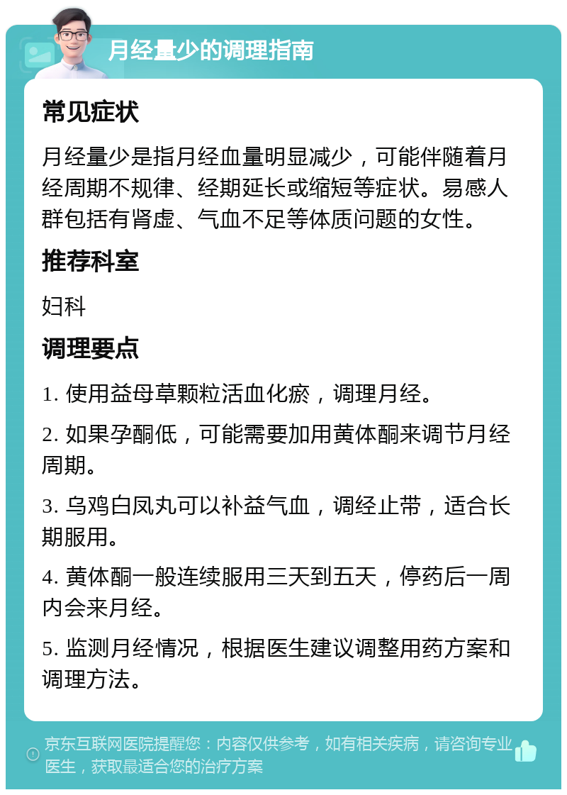 月经量少的调理指南 常见症状 月经量少是指月经血量明显减少，可能伴随着月经周期不规律、经期延长或缩短等症状。易感人群包括有肾虚、气血不足等体质问题的女性。 推荐科室 妇科 调理要点 1. 使用益母草颗粒活血化瘀，调理月经。 2. 如果孕酮低，可能需要加用黄体酮来调节月经周期。 3. 乌鸡白凤丸可以补益气血，调经止带，适合长期服用。 4. 黄体酮一般连续服用三天到五天，停药后一周内会来月经。 5. 监测月经情况，根据医生建议调整用药方案和调理方法。