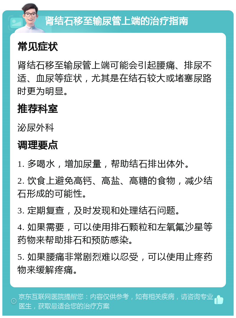 肾结石移至输尿管上端的治疗指南 常见症状 肾结石移至输尿管上端可能会引起腰痛、排尿不适、血尿等症状，尤其是在结石较大或堵塞尿路时更为明显。 推荐科室 泌尿外科 调理要点 1. 多喝水，增加尿量，帮助结石排出体外。 2. 饮食上避免高钙、高盐、高糖的食物，减少结石形成的可能性。 3. 定期复查，及时发现和处理结石问题。 4. 如果需要，可以使用排石颗粒和左氧氟沙星等药物来帮助排石和预防感染。 5. 如果腰痛非常剧烈难以忍受，可以使用止疼药物来缓解疼痛。