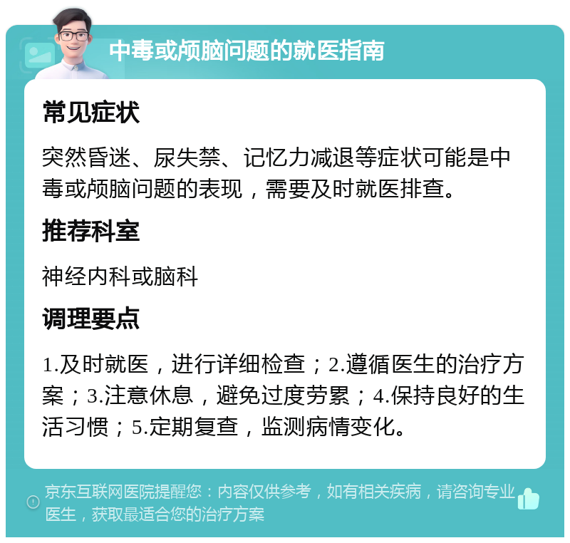 中毒或颅脑问题的就医指南 常见症状 突然昏迷、尿失禁、记忆力减退等症状可能是中毒或颅脑问题的表现，需要及时就医排查。 推荐科室 神经内科或脑科 调理要点 1.及时就医，进行详细检查；2.遵循医生的治疗方案；3.注意休息，避免过度劳累；4.保持良好的生活习惯；5.定期复查，监测病情变化。