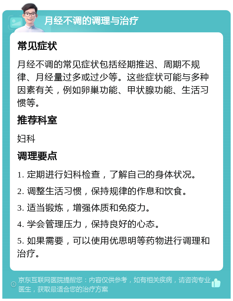 月经不调的调理与治疗 常见症状 月经不调的常见症状包括经期推迟、周期不规律、月经量过多或过少等。这些症状可能与多种因素有关，例如卵巢功能、甲状腺功能、生活习惯等。 推荐科室 妇科 调理要点 1. 定期进行妇科检查，了解自己的身体状况。 2. 调整生活习惯，保持规律的作息和饮食。 3. 适当锻炼，增强体质和免疫力。 4. 学会管理压力，保持良好的心态。 5. 如果需要，可以使用优思明等药物进行调理和治疗。