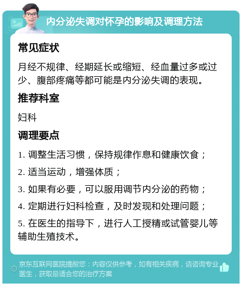 内分泌失调对怀孕的影响及调理方法 常见症状 月经不规律、经期延长或缩短、经血量过多或过少、腹部疼痛等都可能是内分泌失调的表现。 推荐科室 妇科 调理要点 1. 调整生活习惯，保持规律作息和健康饮食； 2. 适当运动，增强体质； 3. 如果有必要，可以服用调节内分泌的药物； 4. 定期进行妇科检查，及时发现和处理问题； 5. 在医生的指导下，进行人工授精或试管婴儿等辅助生殖技术。