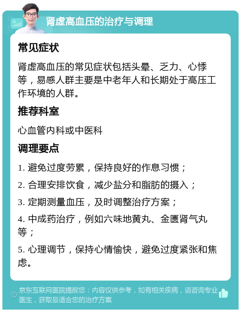 肾虚高血压的治疗与调理 常见症状 肾虚高血压的常见症状包括头晕、乏力、心悸等，易感人群主要是中老年人和长期处于高压工作环境的人群。 推荐科室 心血管内科或中医科 调理要点 1. 避免过度劳累，保持良好的作息习惯； 2. 合理安排饮食，减少盐分和脂肪的摄入； 3. 定期测量血压，及时调整治疗方案； 4. 中成药治疗，例如六味地黄丸、金匮肾气丸等； 5. 心理调节，保持心情愉快，避免过度紧张和焦虑。