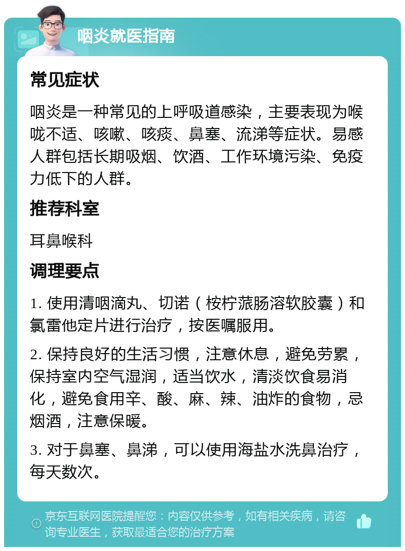 咽炎就医指南 常见症状 咽炎是一种常见的上呼吸道感染，主要表现为喉咙不适、咳嗽、咳痰、鼻塞、流涕等症状。易感人群包括长期吸烟、饮酒、工作环境污染、免疫力低下的人群。 推荐科室 耳鼻喉科 调理要点 1. 使用清咽滴丸、切诺（桉柠蒎肠溶软胶囊）和氯雷他定片进行治疗，按医嘱服用。 2. 保持良好的生活习惯，注意休息，避免劳累，保持室内空气湿润，适当饮水，清淡饮食易消化，避免食用辛、酸、麻、辣、油炸的食物，忌烟酒，注意保暖。 3. 对于鼻塞、鼻涕，可以使用海盐水洗鼻治疗，每天数次。