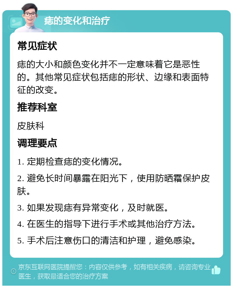 痣的变化和治疗 常见症状 痣的大小和颜色变化并不一定意味着它是恶性的。其他常见症状包括痣的形状、边缘和表面特征的改变。 推荐科室 皮肤科 调理要点 1. 定期检查痣的变化情况。 2. 避免长时间暴露在阳光下，使用防晒霜保护皮肤。 3. 如果发现痣有异常变化，及时就医。 4. 在医生的指导下进行手术或其他治疗方法。 5. 手术后注意伤口的清洁和护理，避免感染。