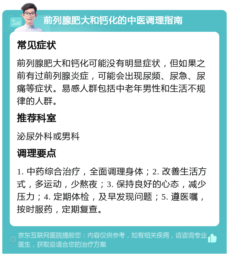 前列腺肥大和钙化的中医调理指南 常见症状 前列腺肥大和钙化可能没有明显症状，但如果之前有过前列腺炎症，可能会出现尿频、尿急、尿痛等症状。易感人群包括中老年男性和生活不规律的人群。 推荐科室 泌尿外科或男科 调理要点 1. 中药综合治疗，全面调理身体；2. 改善生活方式，多运动，少熬夜；3. 保持良好的心态，减少压力；4. 定期体检，及早发现问题；5. 遵医嘱，按时服药，定期复查。