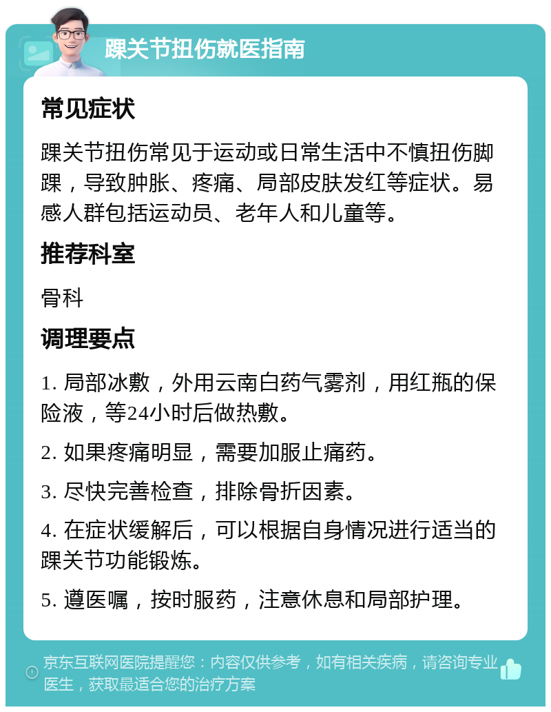 踝关节扭伤就医指南 常见症状 踝关节扭伤常见于运动或日常生活中不慎扭伤脚踝，导致肿胀、疼痛、局部皮肤发红等症状。易感人群包括运动员、老年人和儿童等。 推荐科室 骨科 调理要点 1. 局部冰敷，外用云南白药气雾剂，用红瓶的保险液，等24小时后做热敷。 2. 如果疼痛明显，需要加服止痛药。 3. 尽快完善检查，排除骨折因素。 4. 在症状缓解后，可以根据自身情况进行适当的踝关节功能锻炼。 5. 遵医嘱，按时服药，注意休息和局部护理。