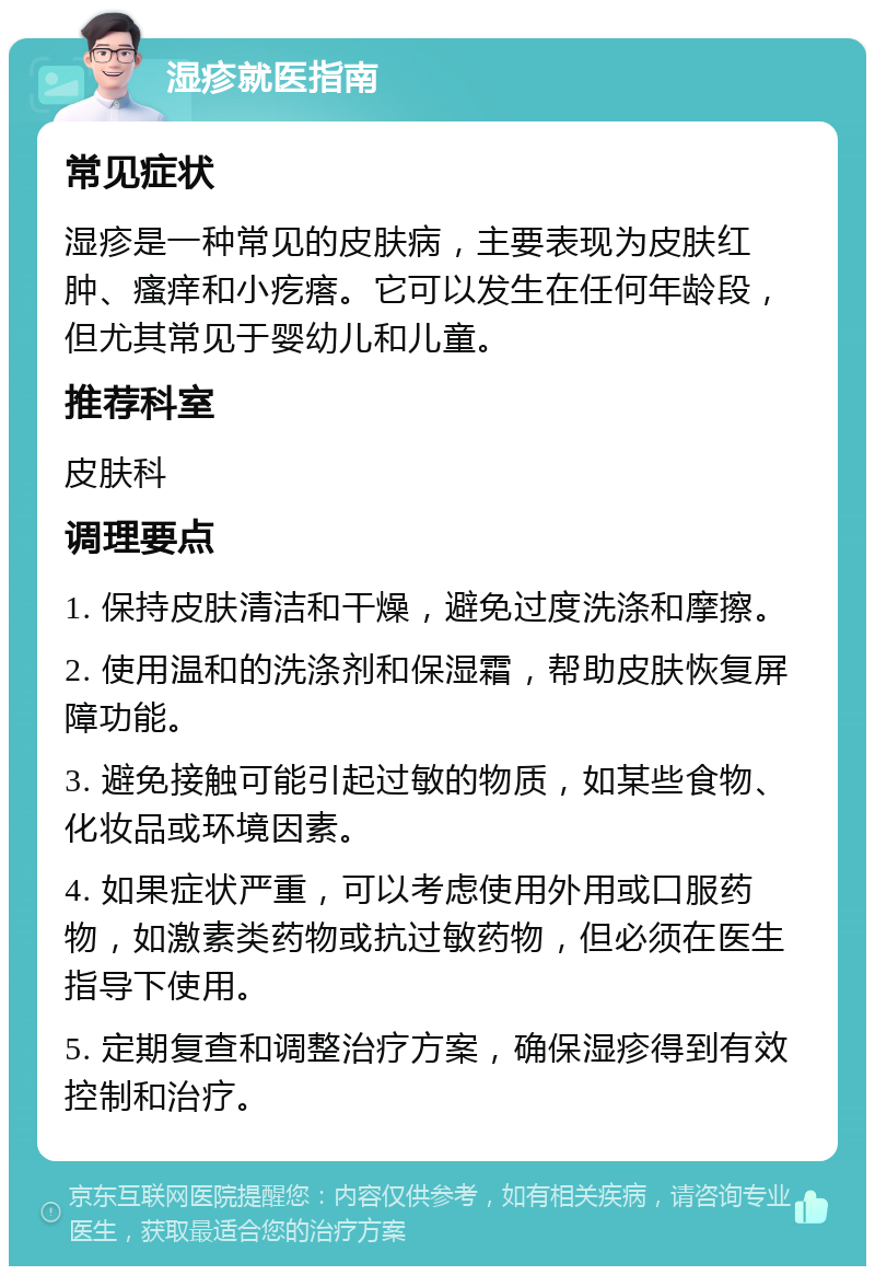 湿疹就医指南 常见症状 湿疹是一种常见的皮肤病，主要表现为皮肤红肿、瘙痒和小疙瘩。它可以发生在任何年龄段，但尤其常见于婴幼儿和儿童。 推荐科室 皮肤科 调理要点 1. 保持皮肤清洁和干燥，避免过度洗涤和摩擦。 2. 使用温和的洗涤剂和保湿霜，帮助皮肤恢复屏障功能。 3. 避免接触可能引起过敏的物质，如某些食物、化妆品或环境因素。 4. 如果症状严重，可以考虑使用外用或口服药物，如激素类药物或抗过敏药物，但必须在医生指导下使用。 5. 定期复查和调整治疗方案，确保湿疹得到有效控制和治疗。