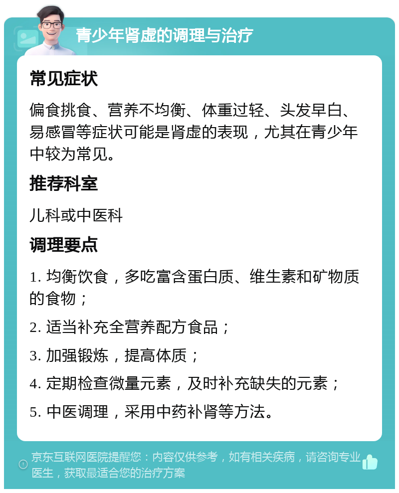 青少年肾虚的调理与治疗 常见症状 偏食挑食、营养不均衡、体重过轻、头发早白、易感冒等症状可能是肾虚的表现，尤其在青少年中较为常见。 推荐科室 儿科或中医科 调理要点 1. 均衡饮食，多吃富含蛋白质、维生素和矿物质的食物； 2. 适当补充全营养配方食品； 3. 加强锻炼，提高体质； 4. 定期检查微量元素，及时补充缺失的元素； 5. 中医调理，采用中药补肾等方法。