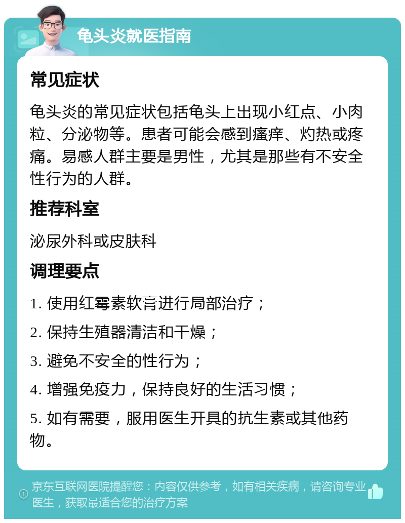 龟头炎就医指南 常见症状 龟头炎的常见症状包括龟头上出现小红点、小肉粒、分泌物等。患者可能会感到瘙痒、灼热或疼痛。易感人群主要是男性，尤其是那些有不安全性行为的人群。 推荐科室 泌尿外科或皮肤科 调理要点 1. 使用红霉素软膏进行局部治疗； 2. 保持生殖器清洁和干燥； 3. 避免不安全的性行为； 4. 增强免疫力，保持良好的生活习惯； 5. 如有需要，服用医生开具的抗生素或其他药物。