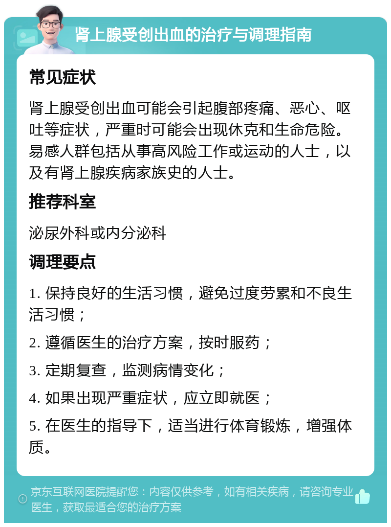 肾上腺受创出血的治疗与调理指南 常见症状 肾上腺受创出血可能会引起腹部疼痛、恶心、呕吐等症状，严重时可能会出现休克和生命危险。易感人群包括从事高风险工作或运动的人士，以及有肾上腺疾病家族史的人士。 推荐科室 泌尿外科或内分泌科 调理要点 1. 保持良好的生活习惯，避免过度劳累和不良生活习惯； 2. 遵循医生的治疗方案，按时服药； 3. 定期复查，监测病情变化； 4. 如果出现严重症状，应立即就医； 5. 在医生的指导下，适当进行体育锻炼，增强体质。