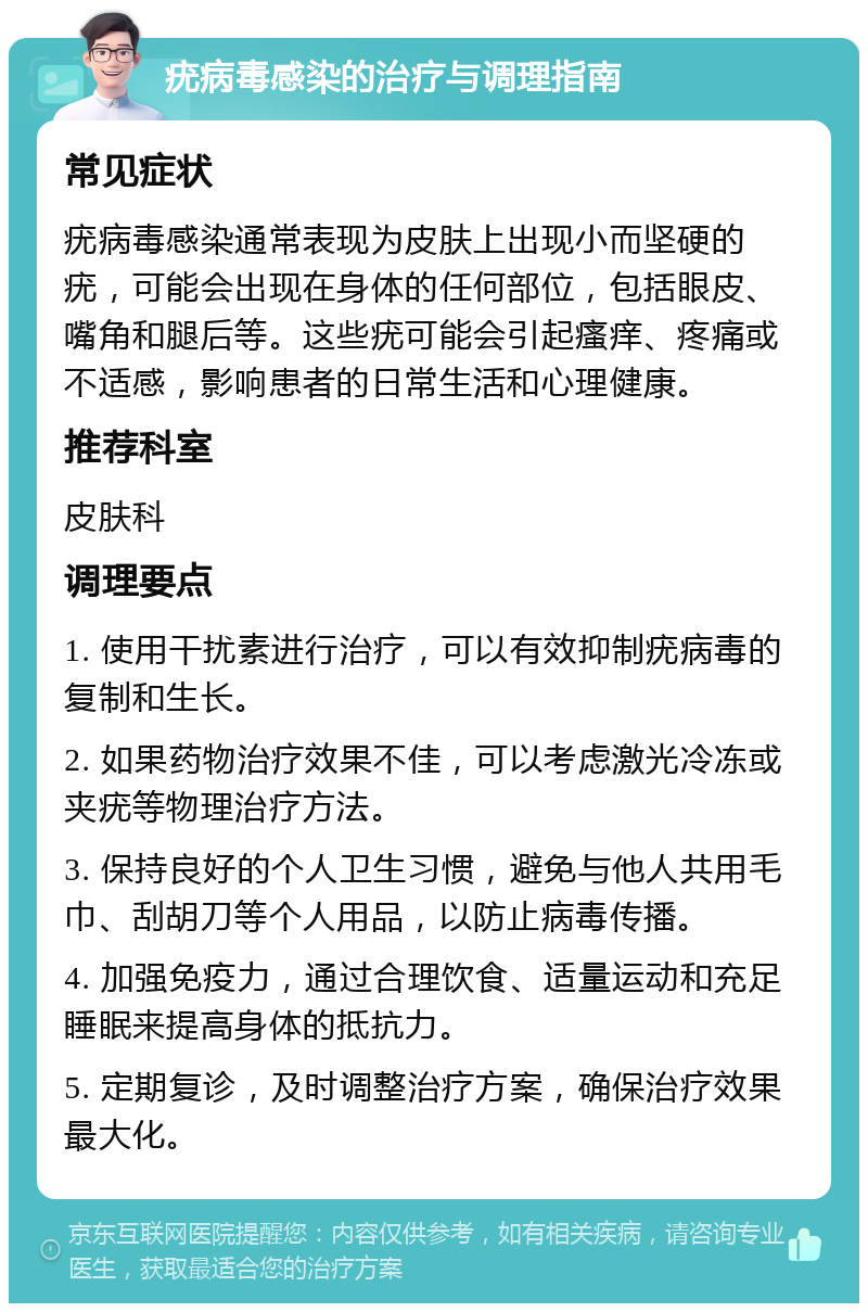 疣病毒感染的治疗与调理指南 常见症状 疣病毒感染通常表现为皮肤上出现小而坚硬的疣，可能会出现在身体的任何部位，包括眼皮、嘴角和腿后等。这些疣可能会引起瘙痒、疼痛或不适感，影响患者的日常生活和心理健康。 推荐科室 皮肤科 调理要点 1. 使用干扰素进行治疗，可以有效抑制疣病毒的复制和生长。 2. 如果药物治疗效果不佳，可以考虑激光冷冻或夹疣等物理治疗方法。 3. 保持良好的个人卫生习惯，避免与他人共用毛巾、刮胡刀等个人用品，以防止病毒传播。 4. 加强免疫力，通过合理饮食、适量运动和充足睡眠来提高身体的抵抗力。 5. 定期复诊，及时调整治疗方案，确保治疗效果最大化。