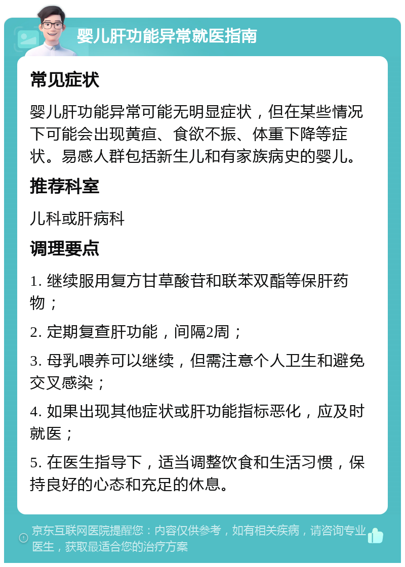 婴儿肝功能异常就医指南 常见症状 婴儿肝功能异常可能无明显症状，但在某些情况下可能会出现黄疸、食欲不振、体重下降等症状。易感人群包括新生儿和有家族病史的婴儿。 推荐科室 儿科或肝病科 调理要点 1. 继续服用复方甘草酸苷和联苯双酯等保肝药物； 2. 定期复查肝功能，间隔2周； 3. 母乳喂养可以继续，但需注意个人卫生和避免交叉感染； 4. 如果出现其他症状或肝功能指标恶化，应及时就医； 5. 在医生指导下，适当调整饮食和生活习惯，保持良好的心态和充足的休息。