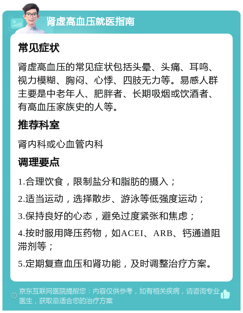 肾虚高血压就医指南 常见症状 肾虚高血压的常见症状包括头晕、头痛、耳鸣、视力模糊、胸闷、心悸、四肢无力等。易感人群主要是中老年人、肥胖者、长期吸烟或饮酒者、有高血压家族史的人等。 推荐科室 肾内科或心血管内科 调理要点 1.合理饮食，限制盐分和脂肪的摄入； 2.适当运动，选择散步、游泳等低强度运动； 3.保持良好的心态，避免过度紧张和焦虑； 4.按时服用降压药物，如ACEI、ARB、钙通道阻滞剂等； 5.定期复查血压和肾功能，及时调整治疗方案。