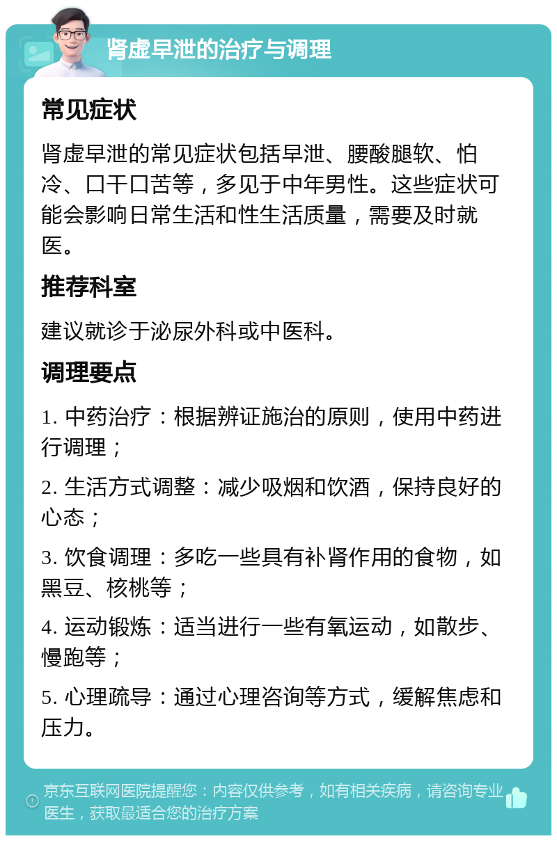 肾虚早泄的治疗与调理 常见症状 肾虚早泄的常见症状包括早泄、腰酸腿软、怕冷、口干口苦等，多见于中年男性。这些症状可能会影响日常生活和性生活质量，需要及时就医。 推荐科室 建议就诊于泌尿外科或中医科。 调理要点 1. 中药治疗：根据辨证施治的原则，使用中药进行调理； 2. 生活方式调整：减少吸烟和饮酒，保持良好的心态； 3. 饮食调理：多吃一些具有补肾作用的食物，如黑豆、核桃等； 4. 运动锻炼：适当进行一些有氧运动，如散步、慢跑等； 5. 心理疏导：通过心理咨询等方式，缓解焦虑和压力。