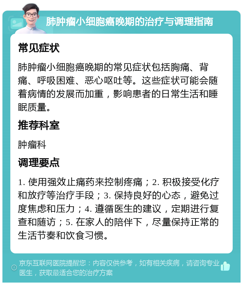 肺肿瘤小细胞癌晚期的治疗与调理指南 常见症状 肺肿瘤小细胞癌晚期的常见症状包括胸痛、背痛、呼吸困难、恶心呕吐等。这些症状可能会随着病情的发展而加重，影响患者的日常生活和睡眠质量。 推荐科室 肿瘤科 调理要点 1. 使用强效止痛药来控制疼痛；2. 积极接受化疗和放疗等治疗手段；3. 保持良好的心态，避免过度焦虑和压力；4. 遵循医生的建议，定期进行复查和随访；5. 在家人的陪伴下，尽量保持正常的生活节奏和饮食习惯。