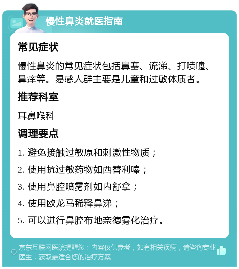 慢性鼻炎就医指南 常见症状 慢性鼻炎的常见症状包括鼻塞、流涕、打喷嚏、鼻痒等。易感人群主要是儿童和过敏体质者。 推荐科室 耳鼻喉科 调理要点 1. 避免接触过敏原和刺激性物质； 2. 使用抗过敏药物如西替利嗪； 3. 使用鼻腔喷雾剂如内舒拿； 4. 使用欧龙马稀释鼻涕； 5. 可以进行鼻腔布地奈德雾化治疗。