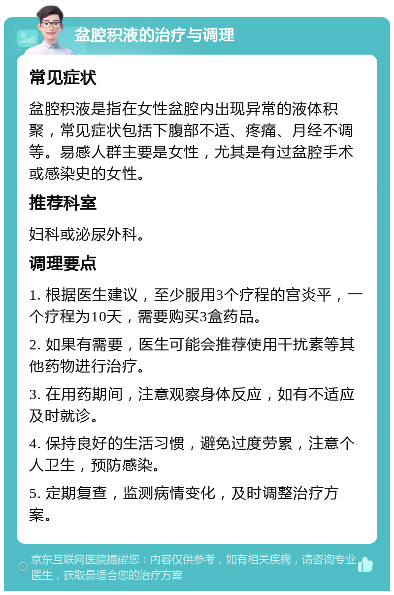 盆腔积液的治疗与调理 常见症状 盆腔积液是指在女性盆腔内出现异常的液体积聚，常见症状包括下腹部不适、疼痛、月经不调等。易感人群主要是女性，尤其是有过盆腔手术或感染史的女性。 推荐科室 妇科或泌尿外科。 调理要点 1. 根据医生建议，至少服用3个疗程的宫炎平，一个疗程为10天，需要购买3盒药品。 2. 如果有需要，医生可能会推荐使用干扰素等其他药物进行治疗。 3. 在用药期间，注意观察身体反应，如有不适应及时就诊。 4. 保持良好的生活习惯，避免过度劳累，注意个人卫生，预防感染。 5. 定期复查，监测病情变化，及时调整治疗方案。