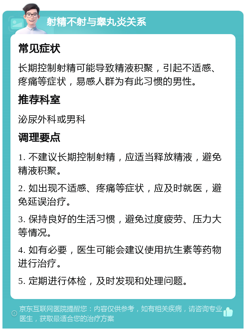 射精不射与睾丸炎关系 常见症状 长期控制射精可能导致精液积聚，引起不适感、疼痛等症状，易感人群为有此习惯的男性。 推荐科室 泌尿外科或男科 调理要点 1. 不建议长期控制射精，应适当释放精液，避免精液积聚。 2. 如出现不适感、疼痛等症状，应及时就医，避免延误治疗。 3. 保持良好的生活习惯，避免过度疲劳、压力大等情况。 4. 如有必要，医生可能会建议使用抗生素等药物进行治疗。 5. 定期进行体检，及时发现和处理问题。