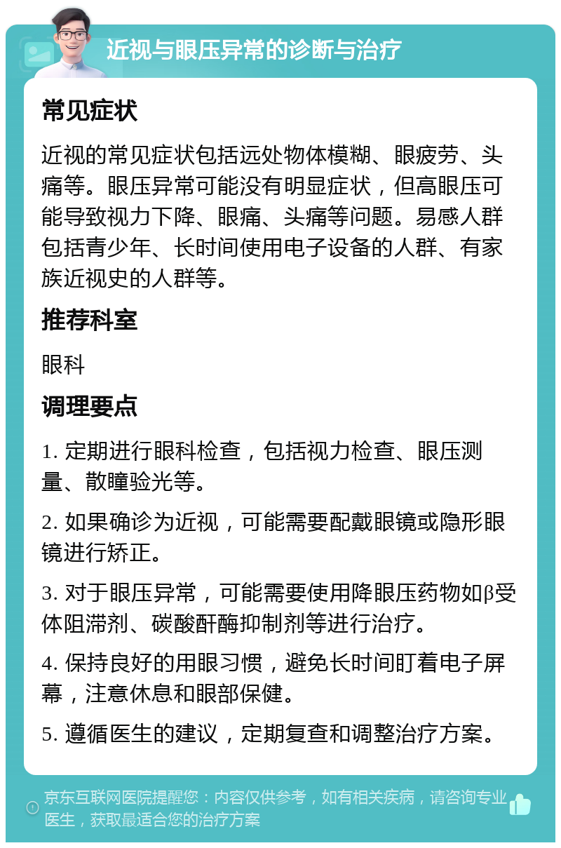 近视与眼压异常的诊断与治疗 常见症状 近视的常见症状包括远处物体模糊、眼疲劳、头痛等。眼压异常可能没有明显症状，但高眼压可能导致视力下降、眼痛、头痛等问题。易感人群包括青少年、长时间使用电子设备的人群、有家族近视史的人群等。 推荐科室 眼科 调理要点 1. 定期进行眼科检查，包括视力检查、眼压测量、散瞳验光等。 2. 如果确诊为近视，可能需要配戴眼镜或隐形眼镜进行矫正。 3. 对于眼压异常，可能需要使用降眼压药物如β受体阻滞剂、碳酸酐酶抑制剂等进行治疗。 4. 保持良好的用眼习惯，避免长时间盯着电子屏幕，注意休息和眼部保健。 5. 遵循医生的建议，定期复查和调整治疗方案。