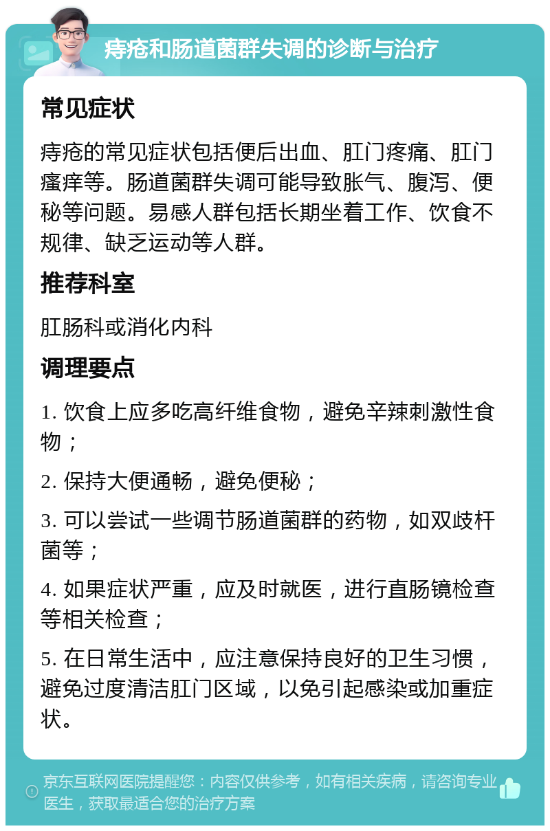 痔疮和肠道菌群失调的诊断与治疗 常见症状 痔疮的常见症状包括便后出血、肛门疼痛、肛门瘙痒等。肠道菌群失调可能导致胀气、腹泻、便秘等问题。易感人群包括长期坐着工作、饮食不规律、缺乏运动等人群。 推荐科室 肛肠科或消化内科 调理要点 1. 饮食上应多吃高纤维食物，避免辛辣刺激性食物； 2. 保持大便通畅，避免便秘； 3. 可以尝试一些调节肠道菌群的药物，如双歧杆菌等； 4. 如果症状严重，应及时就医，进行直肠镜检查等相关检查； 5. 在日常生活中，应注意保持良好的卫生习惯，避免过度清洁肛门区域，以免引起感染或加重症状。