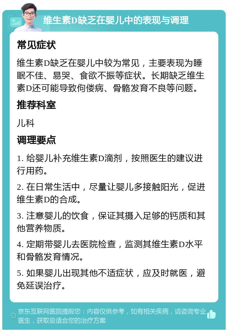 维生素D缺乏在婴儿中的表现与调理 常见症状 维生素D缺乏在婴儿中较为常见，主要表现为睡眠不佳、易哭、食欲不振等症状。长期缺乏维生素D还可能导致佝偻病、骨骼发育不良等问题。 推荐科室 儿科 调理要点 1. 给婴儿补充维生素D滴剂，按照医生的建议进行用药。 2. 在日常生活中，尽量让婴儿多接触阳光，促进维生素D的合成。 3. 注意婴儿的饮食，保证其摄入足够的钙质和其他营养物质。 4. 定期带婴儿去医院检查，监测其维生素D水平和骨骼发育情况。 5. 如果婴儿出现其他不适症状，应及时就医，避免延误治疗。