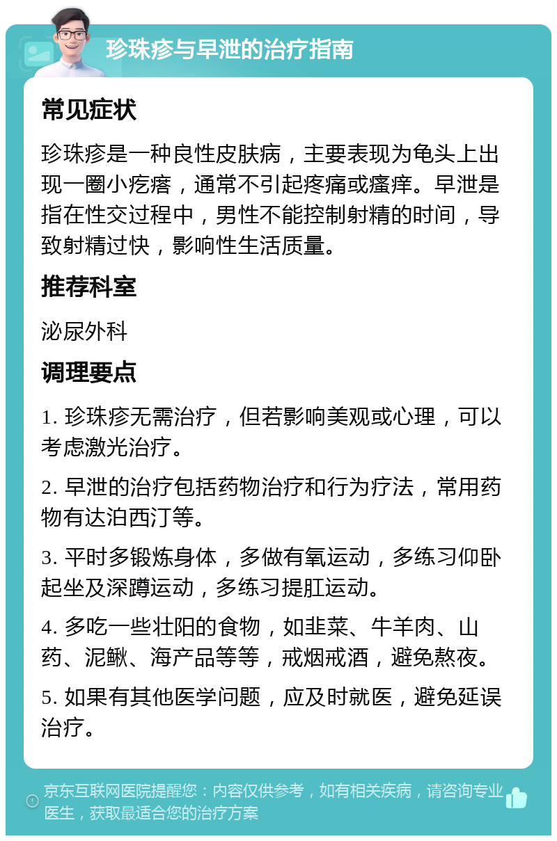 珍珠疹与早泄的治疗指南 常见症状 珍珠疹是一种良性皮肤病，主要表现为龟头上出现一圈小疙瘩，通常不引起疼痛或瘙痒。早泄是指在性交过程中，男性不能控制射精的时间，导致射精过快，影响性生活质量。 推荐科室 泌尿外科 调理要点 1. 珍珠疹无需治疗，但若影响美观或心理，可以考虑激光治疗。 2. 早泄的治疗包括药物治疗和行为疗法，常用药物有达泊西汀等。 3. 平时多锻炼身体，多做有氧运动，多练习仰卧起坐及深蹲运动，多练习提肛运动。 4. 多吃一些壮阳的食物，如韭菜、牛羊肉、山药、泥鳅、海产品等等，戒烟戒酒，避免熬夜。 5. 如果有其他医学问题，应及时就医，避免延误治疗。