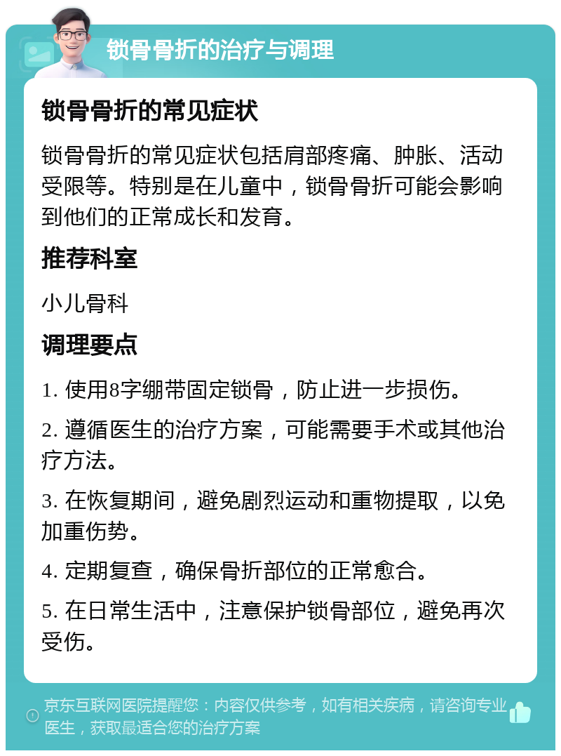 锁骨骨折的治疗与调理 锁骨骨折的常见症状 锁骨骨折的常见症状包括肩部疼痛、肿胀、活动受限等。特别是在儿童中，锁骨骨折可能会影响到他们的正常成长和发育。 推荐科室 小儿骨科 调理要点 1. 使用8字绷带固定锁骨，防止进一步损伤。 2. 遵循医生的治疗方案，可能需要手术或其他治疗方法。 3. 在恢复期间，避免剧烈运动和重物提取，以免加重伤势。 4. 定期复查，确保骨折部位的正常愈合。 5. 在日常生活中，注意保护锁骨部位，避免再次受伤。