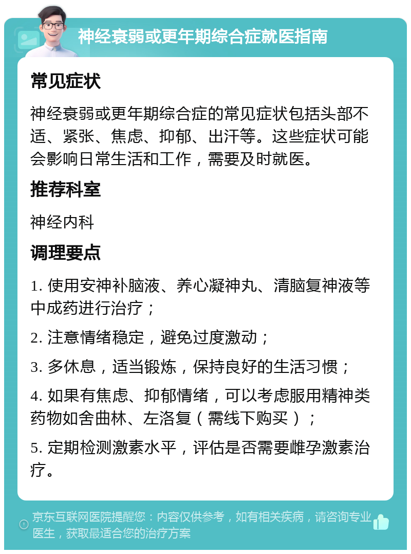 神经衰弱或更年期综合症就医指南 常见症状 神经衰弱或更年期综合症的常见症状包括头部不适、紧张、焦虑、抑郁、出汗等。这些症状可能会影响日常生活和工作，需要及时就医。 推荐科室 神经内科 调理要点 1. 使用安神补脑液、养心凝神丸、清脑复神液等中成药进行治疗； 2. 注意情绪稳定，避免过度激动； 3. 多休息，适当锻炼，保持良好的生活习惯； 4. 如果有焦虑、抑郁情绪，可以考虑服用精神类药物如舍曲林、左洛复（需线下购买）； 5. 定期检测激素水平，评估是否需要雌孕激素治疗。