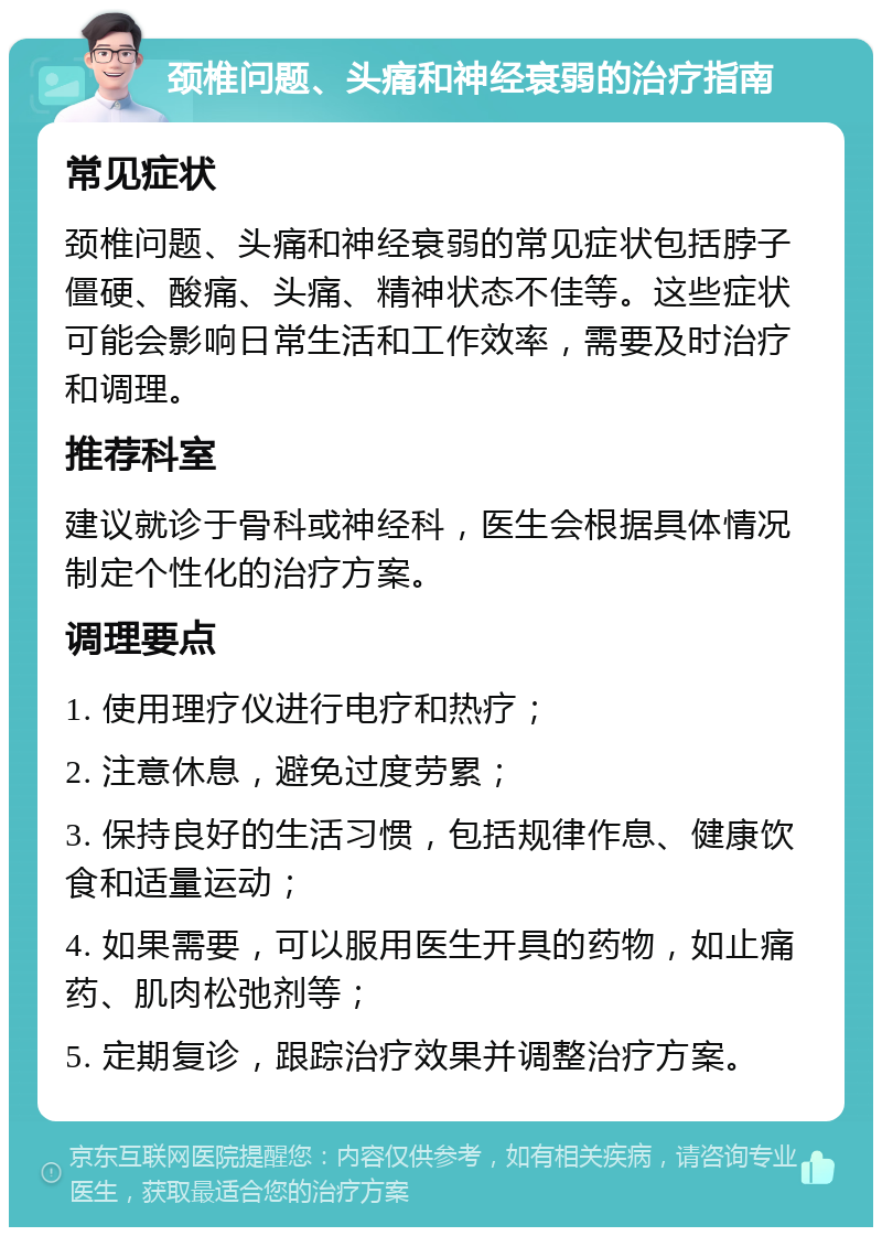 颈椎问题、头痛和神经衰弱的治疗指南 常见症状 颈椎问题、头痛和神经衰弱的常见症状包括脖子僵硬、酸痛、头痛、精神状态不佳等。这些症状可能会影响日常生活和工作效率，需要及时治疗和调理。 推荐科室 建议就诊于骨科或神经科，医生会根据具体情况制定个性化的治疗方案。 调理要点 1. 使用理疗仪进行电疗和热疗； 2. 注意休息，避免过度劳累； 3. 保持良好的生活习惯，包括规律作息、健康饮食和适量运动； 4. 如果需要，可以服用医生开具的药物，如止痛药、肌肉松弛剂等； 5. 定期复诊，跟踪治疗效果并调整治疗方案。