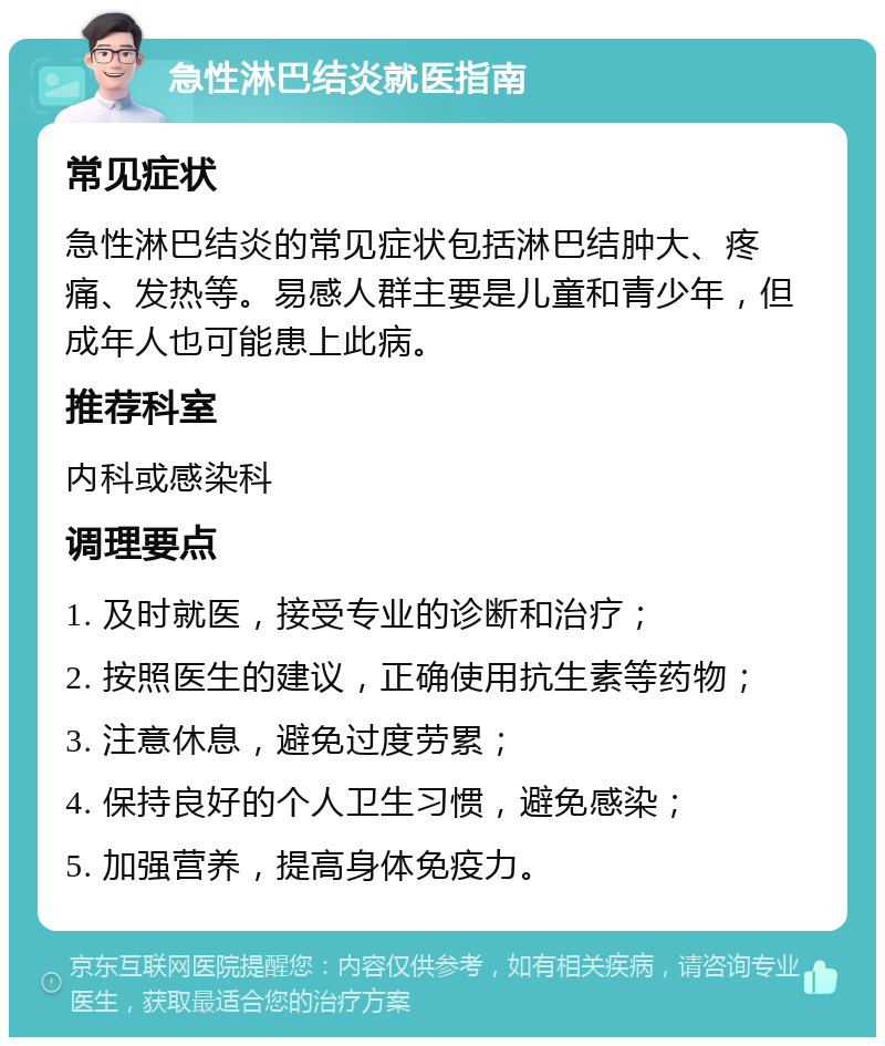 急性淋巴结炎就医指南 常见症状 急性淋巴结炎的常见症状包括淋巴结肿大、疼痛、发热等。易感人群主要是儿童和青少年，但成年人也可能患上此病。 推荐科室 内科或感染科 调理要点 1. 及时就医，接受专业的诊断和治疗； 2. 按照医生的建议，正确使用抗生素等药物； 3. 注意休息，避免过度劳累； 4. 保持良好的个人卫生习惯，避免感染； 5. 加强营养，提高身体免疫力。