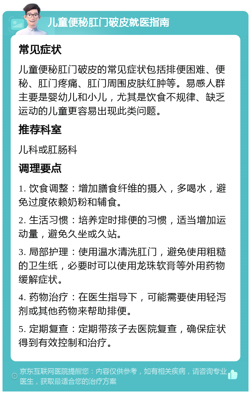 儿童便秘肛门破皮就医指南 常见症状 儿童便秘肛门破皮的常见症状包括排便困难、便秘、肛门疼痛、肛门周围皮肤红肿等。易感人群主要是婴幼儿和小儿，尤其是饮食不规律、缺乏运动的儿童更容易出现此类问题。 推荐科室 儿科或肛肠科 调理要点 1. 饮食调整：增加膳食纤维的摄入，多喝水，避免过度依赖奶粉和辅食。 2. 生活习惯：培养定时排便的习惯，适当增加运动量，避免久坐或久站。 3. 局部护理：使用温水清洗肛门，避免使用粗糙的卫生纸，必要时可以使用龙珠软膏等外用药物缓解症状。 4. 药物治疗：在医生指导下，可能需要使用轻泻剂或其他药物来帮助排便。 5. 定期复查：定期带孩子去医院复查，确保症状得到有效控制和治疗。