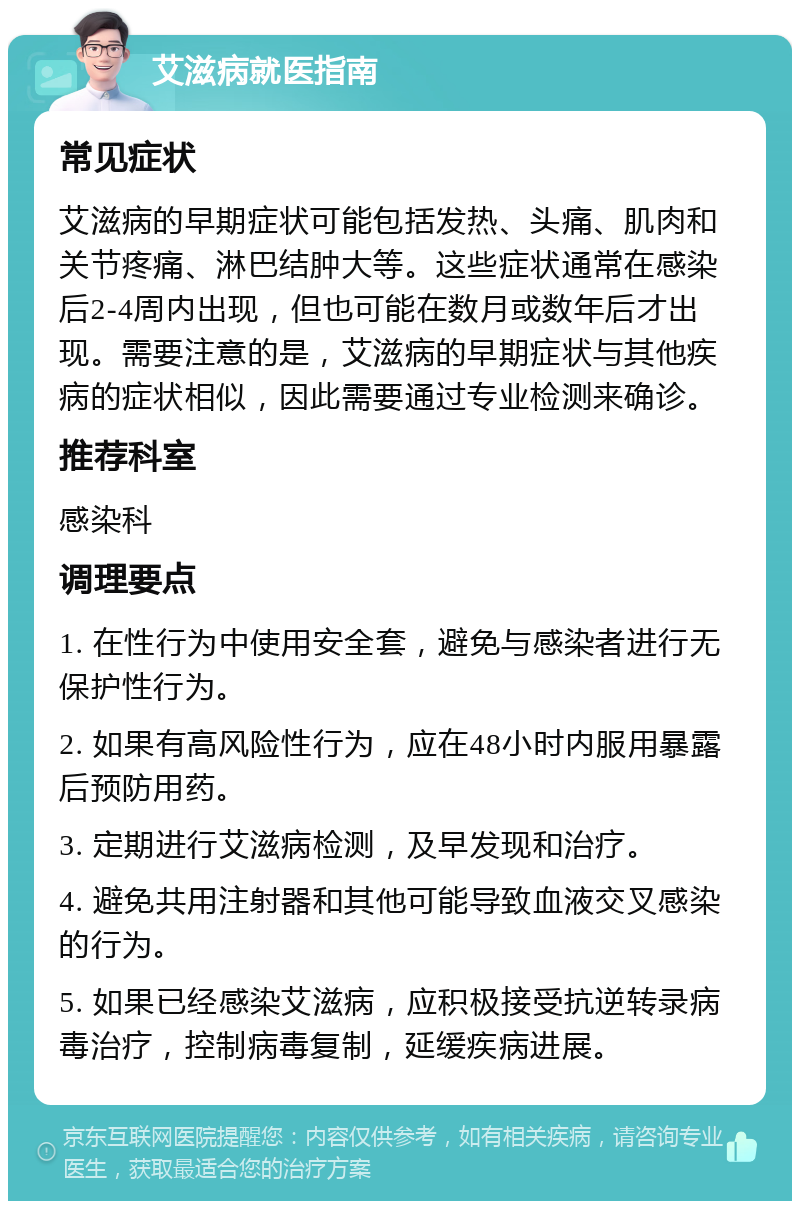 艾滋病就医指南 常见症状 艾滋病的早期症状可能包括发热、头痛、肌肉和关节疼痛、淋巴结肿大等。这些症状通常在感染后2-4周内出现，但也可能在数月或数年后才出现。需要注意的是，艾滋病的早期症状与其他疾病的症状相似，因此需要通过专业检测来确诊。 推荐科室 感染科 调理要点 1. 在性行为中使用安全套，避免与感染者进行无保护性行为。 2. 如果有高风险性行为，应在48小时内服用暴露后预防用药。 3. 定期进行艾滋病检测，及早发现和治疗。 4. 避免共用注射器和其他可能导致血液交叉感染的行为。 5. 如果已经感染艾滋病，应积极接受抗逆转录病毒治疗，控制病毒复制，延缓疾病进展。