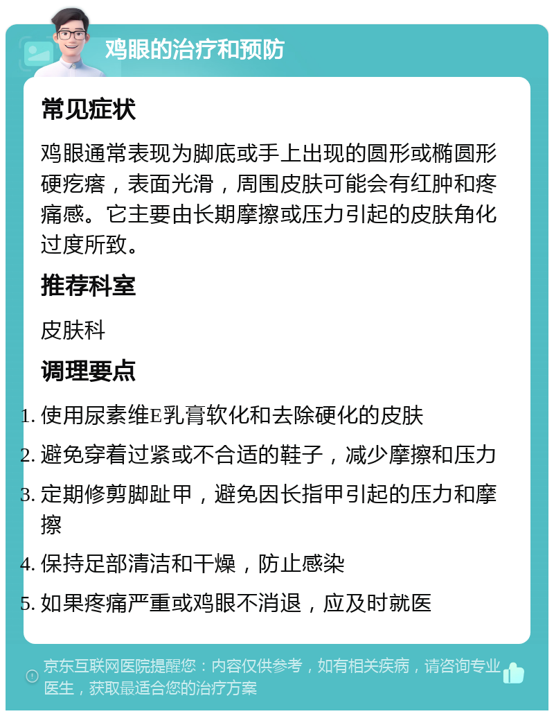 鸡眼的治疗和预防 常见症状 鸡眼通常表现为脚底或手上出现的圆形或椭圆形硬疙瘩，表面光滑，周围皮肤可能会有红肿和疼痛感。它主要由长期摩擦或压力引起的皮肤角化过度所致。 推荐科室 皮肤科 调理要点 使用尿素维E乳膏软化和去除硬化的皮肤 避免穿着过紧或不合适的鞋子，减少摩擦和压力 定期修剪脚趾甲，避免因长指甲引起的压力和摩擦 保持足部清洁和干燥，防止感染 如果疼痛严重或鸡眼不消退，应及时就医