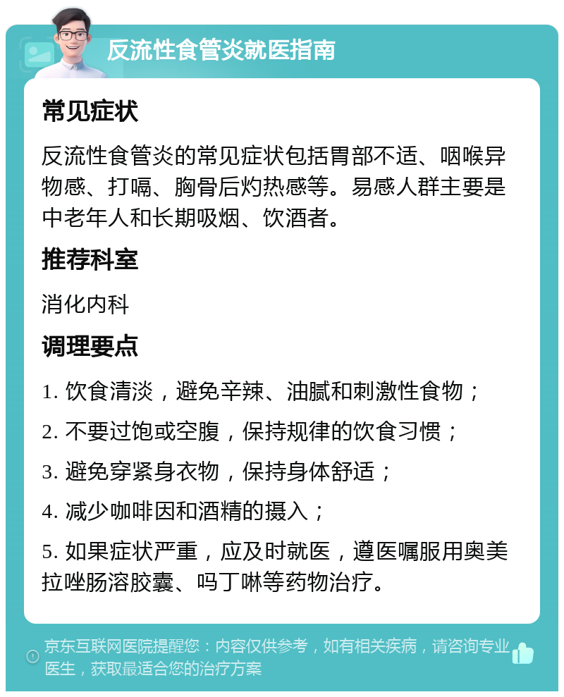 反流性食管炎就医指南 常见症状 反流性食管炎的常见症状包括胃部不适、咽喉异物感、打嗝、胸骨后灼热感等。易感人群主要是中老年人和长期吸烟、饮酒者。 推荐科室 消化内科 调理要点 1. 饮食清淡，避免辛辣、油腻和刺激性食物； 2. 不要过饱或空腹，保持规律的饮食习惯； 3. 避免穿紧身衣物，保持身体舒适； 4. 减少咖啡因和酒精的摄入； 5. 如果症状严重，应及时就医，遵医嘱服用奥美拉唑肠溶胶囊、吗丁啉等药物治疗。