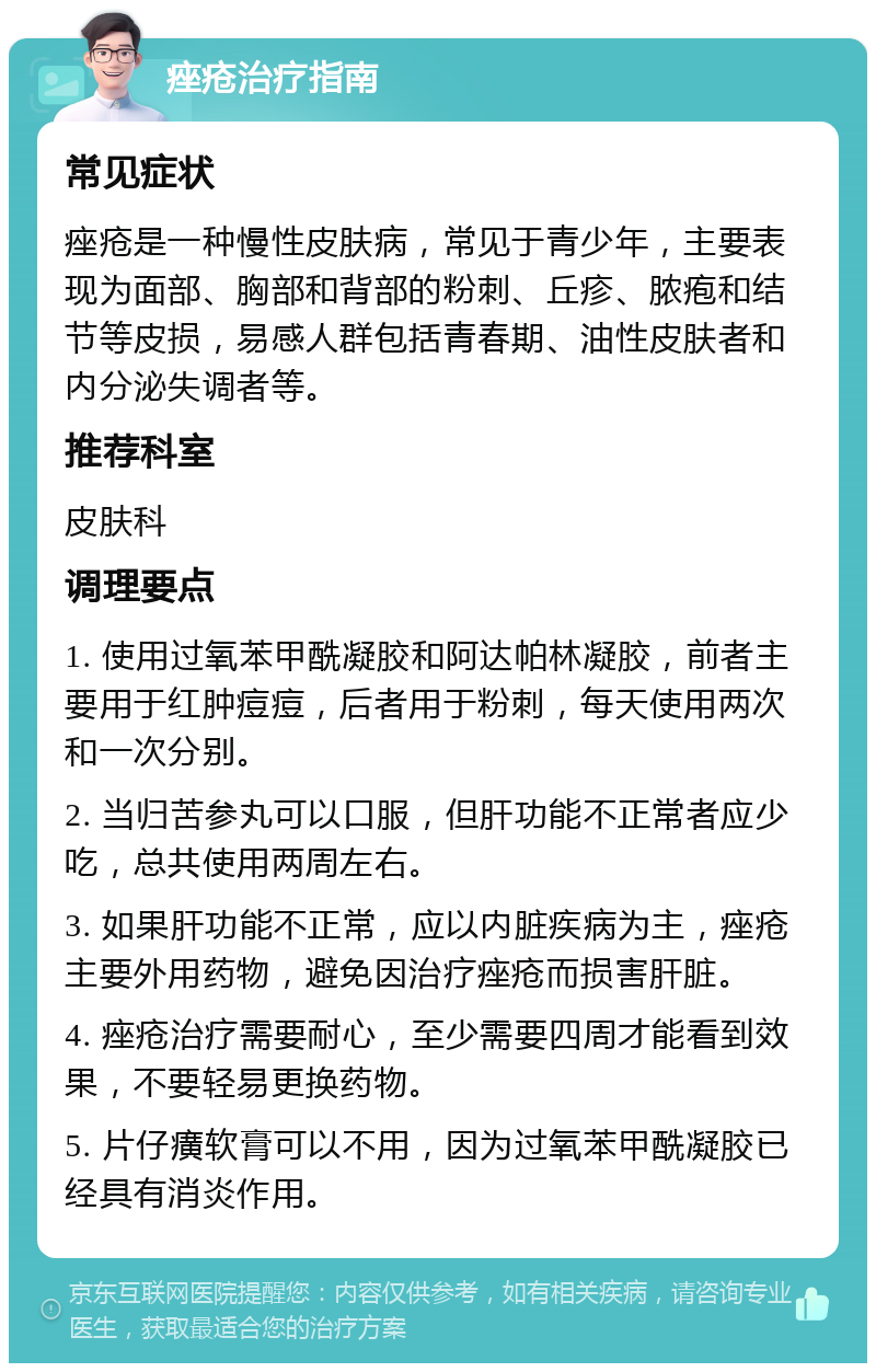 痤疮治疗指南 常见症状 痤疮是一种慢性皮肤病，常见于青少年，主要表现为面部、胸部和背部的粉刺、丘疹、脓疱和结节等皮损，易感人群包括青春期、油性皮肤者和内分泌失调者等。 推荐科室 皮肤科 调理要点 1. 使用过氧苯甲酰凝胶和阿达帕林凝胶，前者主要用于红肿痘痘，后者用于粉刺，每天使用两次和一次分别。 2. 当归苦参丸可以口服，但肝功能不正常者应少吃，总共使用两周左右。 3. 如果肝功能不正常，应以内脏疾病为主，痤疮主要外用药物，避免因治疗痤疮而损害肝脏。 4. 痤疮治疗需要耐心，至少需要四周才能看到效果，不要轻易更换药物。 5. 片仔癀软膏可以不用，因为过氧苯甲酰凝胶已经具有消炎作用。