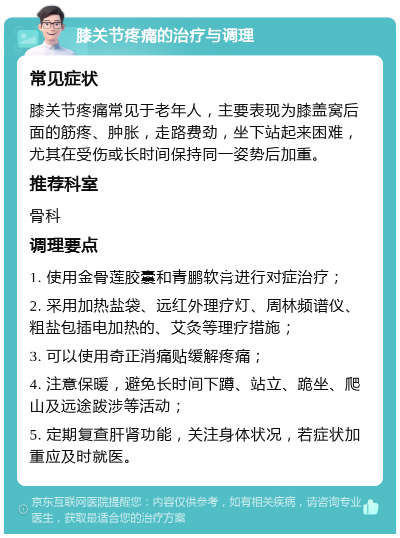 膝关节疼痛的治疗与调理 常见症状 膝关节疼痛常见于老年人，主要表现为膝盖窝后面的筋疼、肿胀，走路费劲，坐下站起来困难，尤其在受伤或长时间保持同一姿势后加重。 推荐科室 骨科 调理要点 1. 使用金骨莲胶囊和青鹏软膏进行对症治疗； 2. 采用加热盐袋、远红外理疗灯、周林频谱仪、粗盐包插电加热的、艾灸等理疗措施； 3. 可以使用奇正消痛贴缓解疼痛； 4. 注意保暖，避免长时间下蹲、站立、跪坐、爬山及远途跋涉等活动； 5. 定期复查肝肾功能，关注身体状况，若症状加重应及时就医。