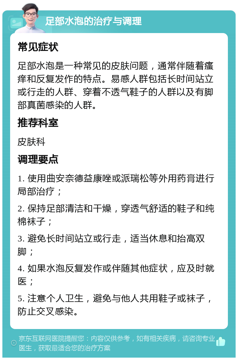 足部水泡的治疗与调理 常见症状 足部水泡是一种常见的皮肤问题，通常伴随着瘙痒和反复发作的特点。易感人群包括长时间站立或行走的人群、穿着不透气鞋子的人群以及有脚部真菌感染的人群。 推荐科室 皮肤科 调理要点 1. 使用曲安奈德益康唑或派瑞松等外用药膏进行局部治疗； 2. 保持足部清洁和干燥，穿透气舒适的鞋子和纯棉袜子； 3. 避免长时间站立或行走，适当休息和抬高双脚； 4. 如果水泡反复发作或伴随其他症状，应及时就医； 5. 注意个人卫生，避免与他人共用鞋子或袜子，防止交叉感染。