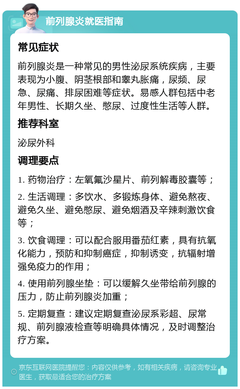 前列腺炎就医指南 常见症状 前列腺炎是一种常见的男性泌尿系统疾病，主要表现为小腹、阴茎根部和睾丸胀痛，尿频、尿急、尿痛、排尿困难等症状。易感人群包括中老年男性、长期久坐、憋尿、过度性生活等人群。 推荐科室 泌尿外科 调理要点 1. 药物治疗：左氧氟沙星片、前列解毒胶囊等； 2. 生活调理：多饮水、多锻炼身体、避免熬夜、避免久坐、避免憋尿、避免烟酒及辛辣刺激饮食等； 3. 饮食调理：可以配合服用番茄红素，具有抗氧化能力，预防和抑制癌症，抑制诱变，抗辐射增强免疫力的作用； 4. 使用前列腺坐垫：可以缓解久坐带给前列腺的压力，防止前列腺炎加重； 5. 定期复查：建议定期复查泌尿系彩超、尿常规、前列腺液检查等明确具体情况，及时调整治疗方案。