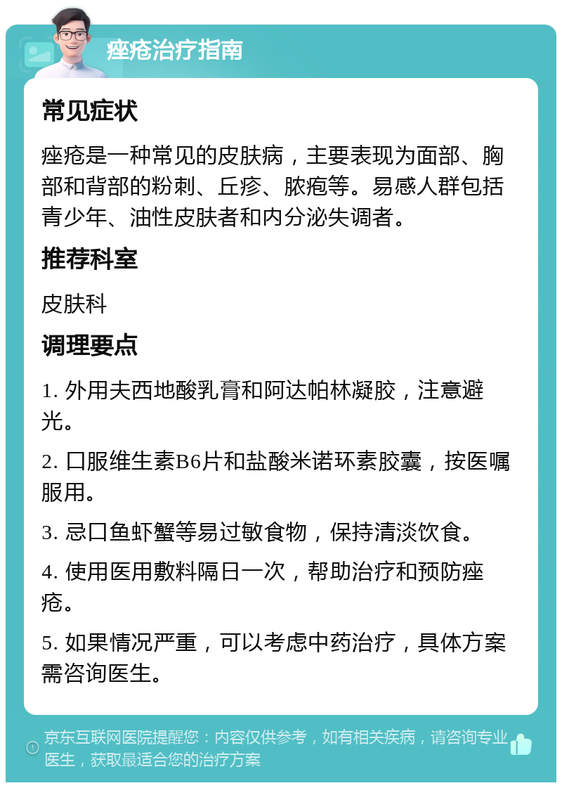 痤疮治疗指南 常见症状 痤疮是一种常见的皮肤病，主要表现为面部、胸部和背部的粉刺、丘疹、脓疱等。易感人群包括青少年、油性皮肤者和内分泌失调者。 推荐科室 皮肤科 调理要点 1. 外用夫西地酸乳膏和阿达帕林凝胶，注意避光。 2. 口服维生素B6片和盐酸米诺环素胶囊，按医嘱服用。 3. 忌口鱼虾蟹等易过敏食物，保持清淡饮食。 4. 使用医用敷料隔日一次，帮助治疗和预防痤疮。 5. 如果情况严重，可以考虑中药治疗，具体方案需咨询医生。