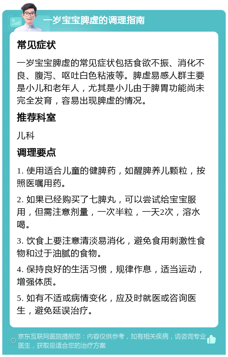 一岁宝宝脾虚的调理指南 常见症状 一岁宝宝脾虚的常见症状包括食欲不振、消化不良、腹泻、呕吐白色粘液等。脾虚易感人群主要是小儿和老年人，尤其是小儿由于脾胃功能尚未完全发育，容易出现脾虚的情况。 推荐科室 儿科 调理要点 1. 使用适合儿童的健脾药，如醒脾养儿颗粒，按照医嘱用药。 2. 如果已经购买了七脾丸，可以尝试给宝宝服用，但需注意剂量，一次半粒，一天2次，溶水喝。 3. 饮食上要注意清淡易消化，避免食用刺激性食物和过于油腻的食物。 4. 保持良好的生活习惯，规律作息，适当运动，增强体质。 5. 如有不适或病情变化，应及时就医或咨询医生，避免延误治疗。