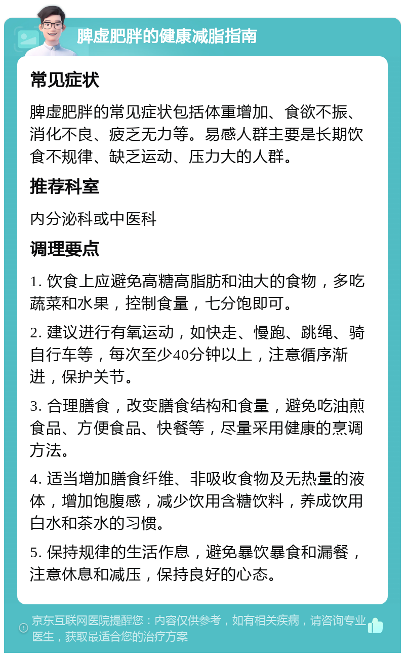 脾虚肥胖的健康减脂指南 常见症状 脾虚肥胖的常见症状包括体重增加、食欲不振、消化不良、疲乏无力等。易感人群主要是长期饮食不规律、缺乏运动、压力大的人群。 推荐科室 内分泌科或中医科 调理要点 1. 饮食上应避免高糖高脂肪和油大的食物，多吃蔬菜和水果，控制食量，七分饱即可。 2. 建议进行有氧运动，如快走、慢跑、跳绳、骑自行车等，每次至少40分钟以上，注意循序渐进，保护关节。 3. 合理膳食，改变膳食结构和食量，避免吃油煎食品、方便食品、快餐等，尽量采用健康的烹调方法。 4. 适当增加膳食纤维、非吸收食物及无热量的液体，增加饱腹感，减少饮用含糖饮料，养成饮用白水和茶水的习惯。 5. 保持规律的生活作息，避免暴饮暴食和漏餐，注意休息和减压，保持良好的心态。