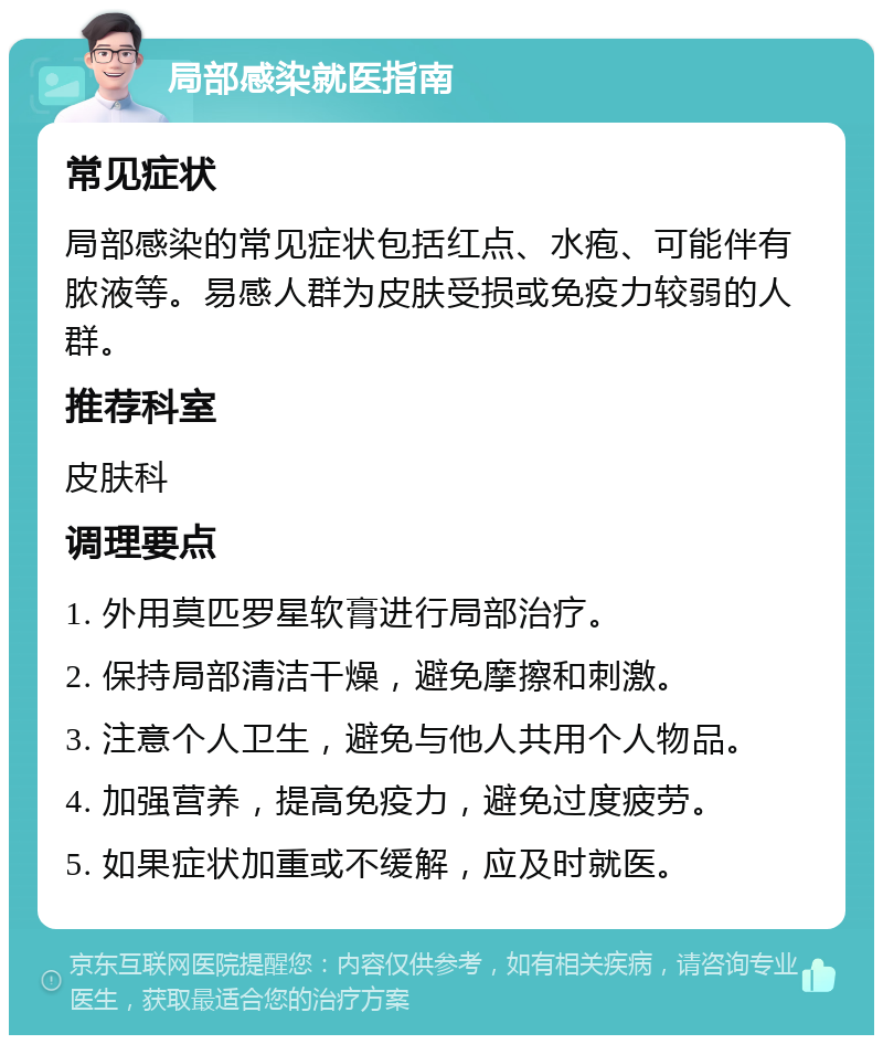 局部感染就医指南 常见症状 局部感染的常见症状包括红点、水疱、可能伴有脓液等。易感人群为皮肤受损或免疫力较弱的人群。 推荐科室 皮肤科 调理要点 1. 外用莫匹罗星软膏进行局部治疗。 2. 保持局部清洁干燥，避免摩擦和刺激。 3. 注意个人卫生，避免与他人共用个人物品。 4. 加强营养，提高免疫力，避免过度疲劳。 5. 如果症状加重或不缓解，应及时就医。