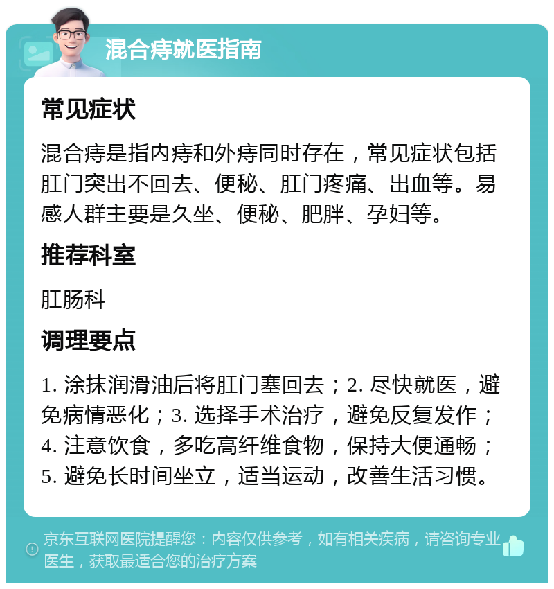 混合痔就医指南 常见症状 混合痔是指内痔和外痔同时存在，常见症状包括肛门突出不回去、便秘、肛门疼痛、出血等。易感人群主要是久坐、便秘、肥胖、孕妇等。 推荐科室 肛肠科 调理要点 1. 涂抹润滑油后将肛门塞回去；2. 尽快就医，避免病情恶化；3. 选择手术治疗，避免反复发作；4. 注意饮食，多吃高纤维食物，保持大便通畅；5. 避免长时间坐立，适当运动，改善生活习惯。